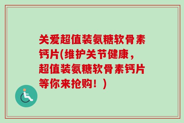关爱超值装氨糖软骨素钙片(维护关节健康，超值装氨糖软骨素钙片等你来抢购！)