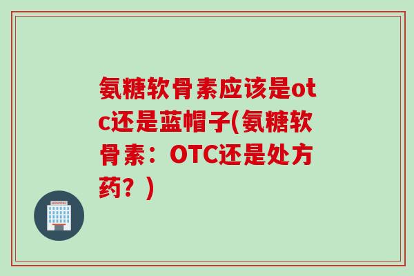 氨糖软骨素应该是otc还是蓝帽子(氨糖软骨素：OTC还是处方药？)