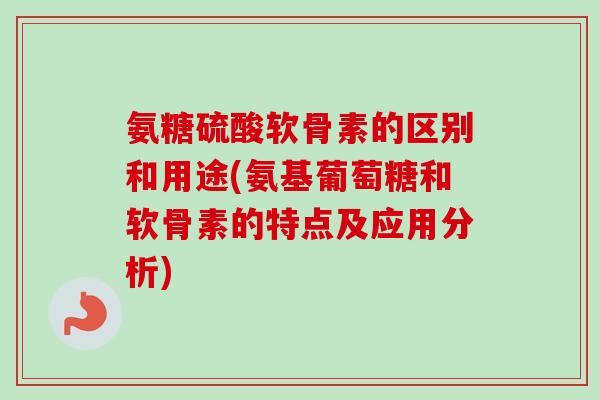 氨糖硫酸软骨素的区别和用途(氨基葡萄糖和软骨素的特点及应用分析)