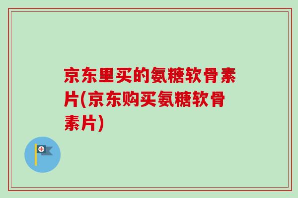 京东里买的氨糖软骨素片(京东购买氨糖软骨素片)