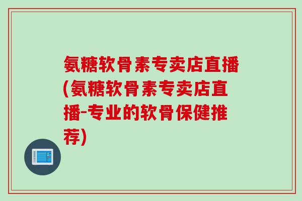 氨糖软骨素专卖店直播(氨糖软骨素专卖店直播-专业的软骨保健推荐)