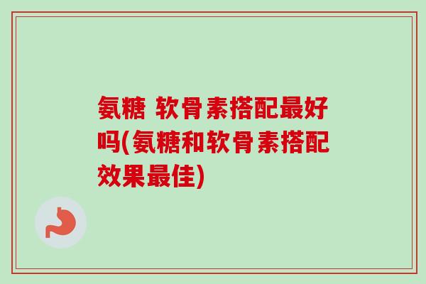 氨糖 软骨素搭配最好吗(氨糖和软骨素搭配效果最佳)
