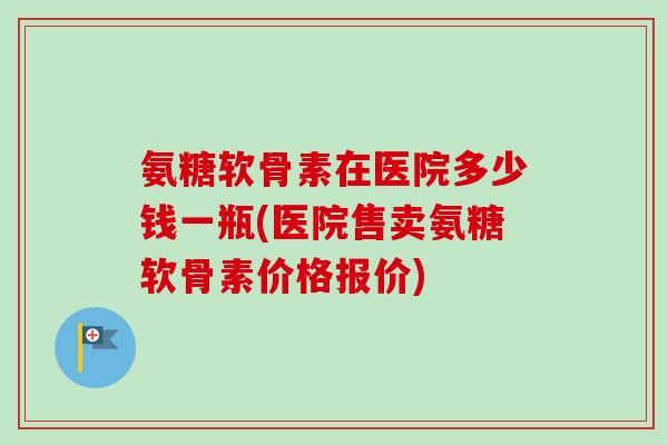 氨糖软骨素在医院多少钱一瓶(医院售卖氨糖软骨素价格报价)