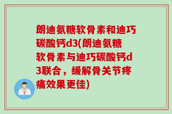 朗迪氨糖软骨素和迪巧碳酸钙d3(朗迪氨糖软骨素与迪巧碳酸钙d3联合，缓解骨关节疼痛效果更佳)