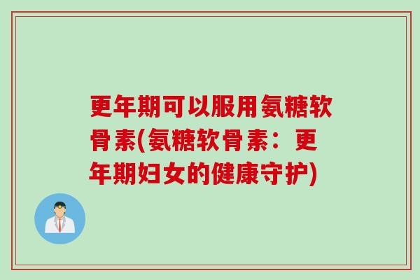 更年期可以服用氨糖软骨素(氨糖软骨素：更年期妇女的健康守护)