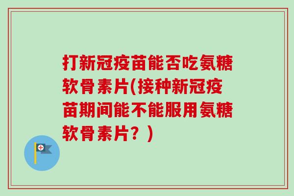 打新冠疫苗能否吃氨糖软骨素片(接种新冠疫苗期间能不能服用氨糖软骨素片？)