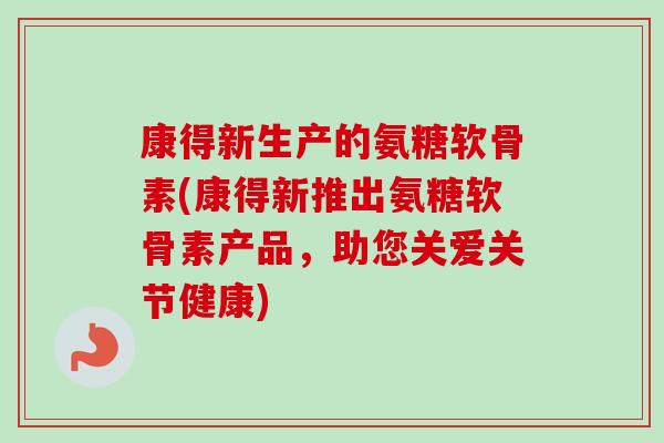 康得新生产的氨糖软骨素(康得新推出氨糖软骨素产品，助您关爱关节健康)