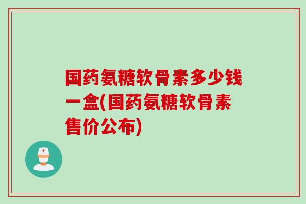 国药氨糖软骨素多少钱一盒(国药氨糖软骨素售价公布)