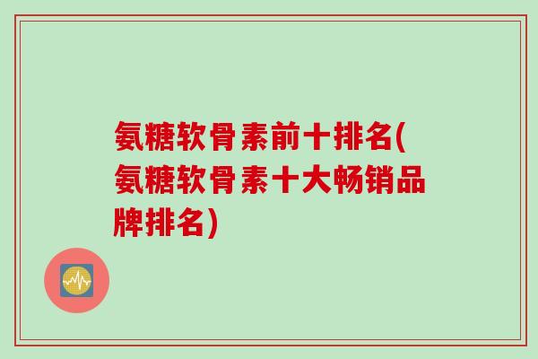 氨糖软骨素前十排名(氨糖软骨素十大畅销品牌排名)