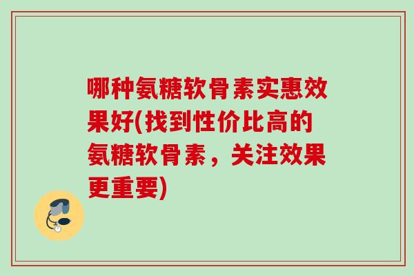 哪种氨糖软骨素实惠效果好(找到性价比高的氨糖软骨素，关注效果更重要)
