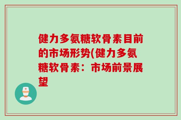 健力多氨糖软骨素目前的市场形势(健力多氨糖软骨素：市场前景展望