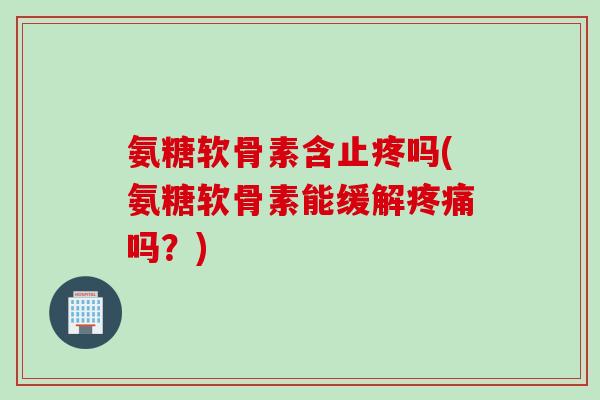 氨糖软骨素含止疼吗(氨糖软骨素能缓解疼痛吗？)