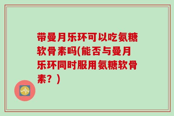 带曼月乐环可以吃氨糖软骨素吗(能否与曼月乐环同时服用氨糖软骨素？)