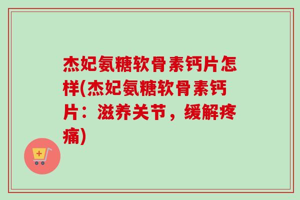 杰妃氨糖软骨素钙片怎样(杰妃氨糖软骨素钙片：滋养关节，缓解疼痛)