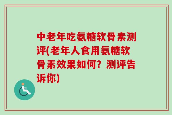 中老年吃氨糖软骨素测评(老年人食用氨糖软骨素效果如何？测评告诉你)