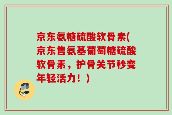 京东氨糖硫酸软骨素(京东售氨基葡萄糖硫酸软骨素，护骨关节秒变年轻活力！)
