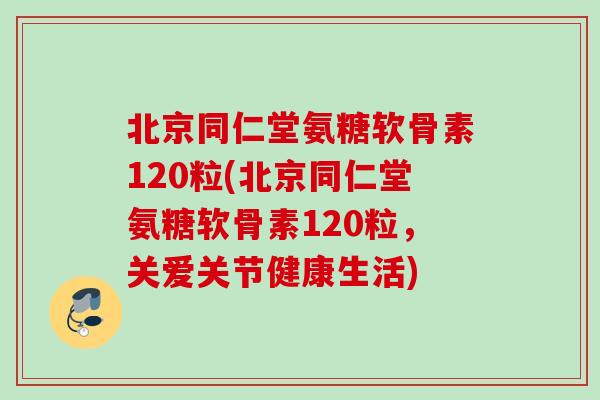 北京同仁堂氨糖软骨素120粒(北京同仁堂氨糖软骨素120粒，关爱关节健康生活)