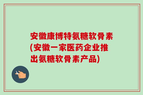 安徽康博特氨糖软骨素(安徽一家医药企业推出氨糖软骨素产品)