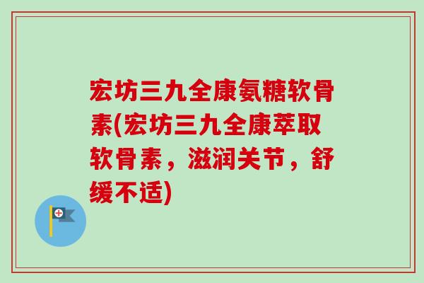 宏坊三九全康氨糖软骨素(宏坊三九全康萃取软骨素，滋润关节，舒缓不适)
