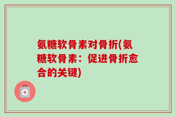 氨糖软骨素对骨折(氨糖软骨素：促进骨折愈合的关键)