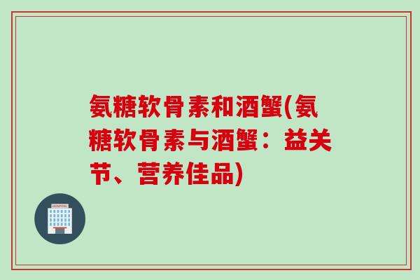 氨糖软骨素和酒蟹(氨糖软骨素与酒蟹：益关节、营养佳品)
