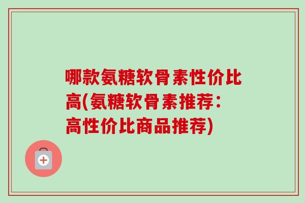 哪款氨糖软骨素性价比高(氨糖软骨素推荐：高性价比商品推荐)