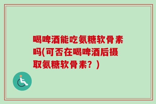 喝啤酒能吃氨糖软骨素吗(可否在喝啤酒后摄取氨糖软骨素？)