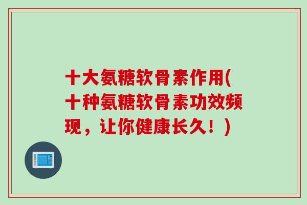 十大氨糖软骨素作用(十种氨糖软骨素功效频现，让你健康长久！)