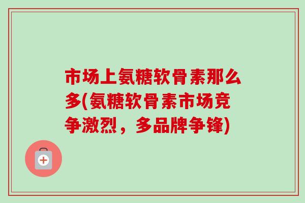 市场上氨糖软骨素那么多(氨糖软骨素市场竞争激烈，多品牌争锋)