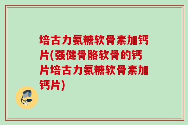 培古力氨糖软骨素加钙片(强健骨骼软骨的钙片培古力氨糖软骨素加钙片)
