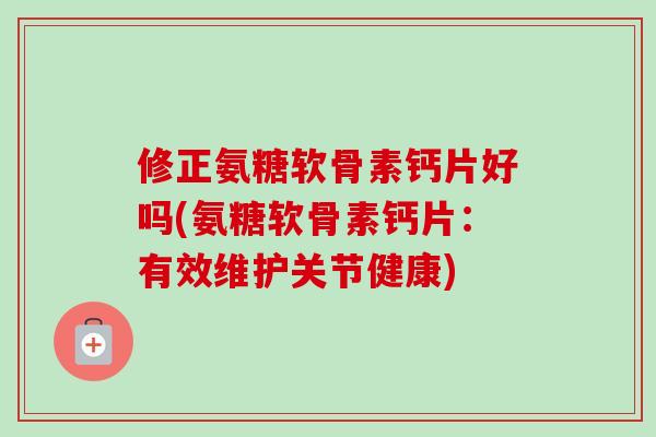 修正氨糖软骨素钙片好吗(氨糖软骨素钙片：有效维护关节健康)