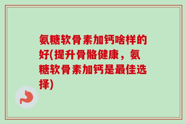 氨糖软骨素加钙啥样的好(提升骨骼健康，氨糖软骨素加钙是最佳选择)