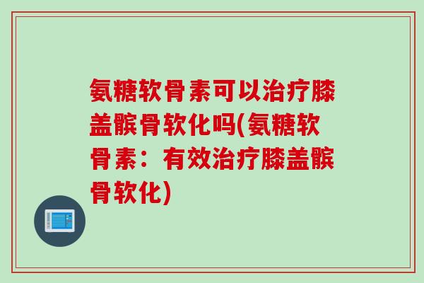 氨糖软骨素可以治疗膝盖髌骨软化吗(氨糖软骨素：有效治疗膝盖髌骨软化)