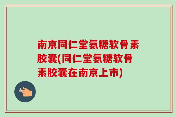 南京同仁堂氨糖软骨素胶囊(同仁堂氨糖软骨素胶囊在南京上市)