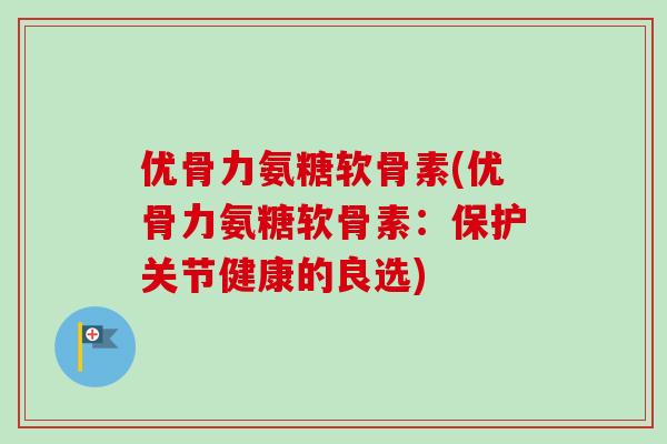 优骨力氨糖软骨素(优骨力氨糖软骨素：保护关节健康的良选)