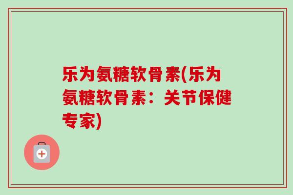 乐为氨糖软骨素(乐为氨糖软骨素：关节保健专家)