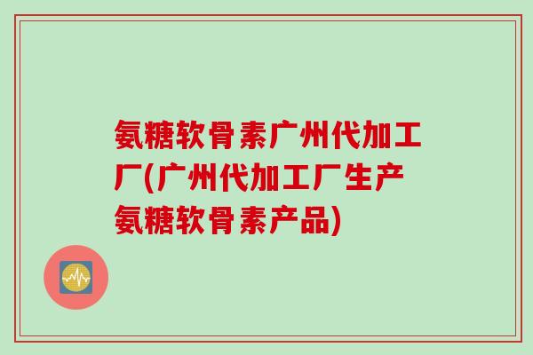 氨糖软骨素广州代加工厂(广州代加工厂生产氨糖软骨素产品)