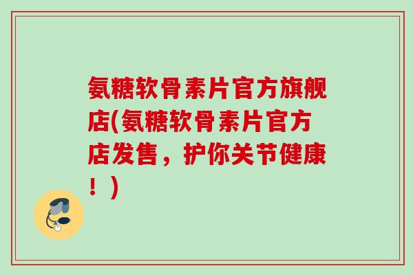 氨糖软骨素片官方旗舰店(氨糖软骨素片官方店发售，护你关节健康！)