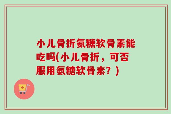 小儿骨折氨糖软骨素能吃吗(小儿骨折，可否服用氨糖软骨素？)