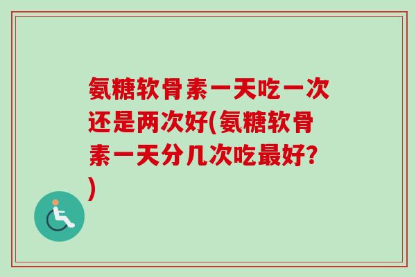 氨糖软骨素一天吃一次还是两次好(氨糖软骨素一天分几次吃最好？)