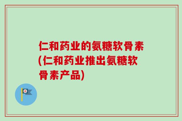 仁和药业的氨糖软骨素(仁和药业推出氨糖软骨素产品)