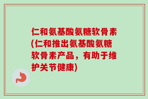 仁和氨基酸氨糖软骨素(仁和推出氨基酸氨糖软骨素产品，有助于维护关节健康)