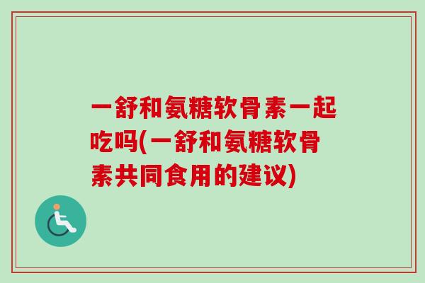 一舒和氨糖软骨素一起吃吗(一舒和氨糖软骨素共同食用的建议)