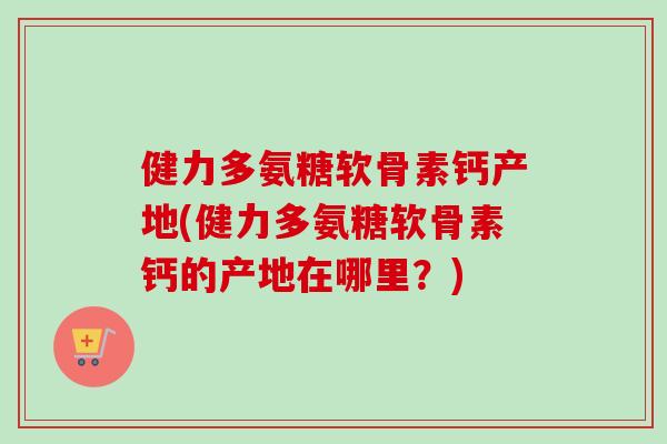 健力多氨糖软骨素钙产地(健力多氨糖软骨素钙的产地在哪里?) 健力多氨糖软骨素钙产地(健力多氨糖软骨素钙的产地在哪里?)