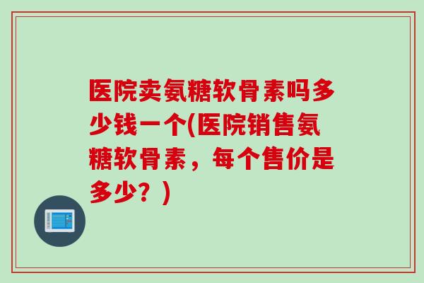医院卖氨糖软骨素吗多少钱一个(医院销售氨糖软骨素，每个售价是多少？)