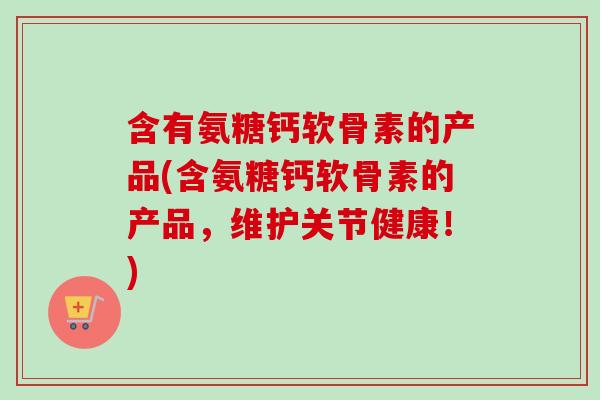 含有氨糖钙软骨素的产品(含氨糖钙软骨素的产品，维护关节健康！)