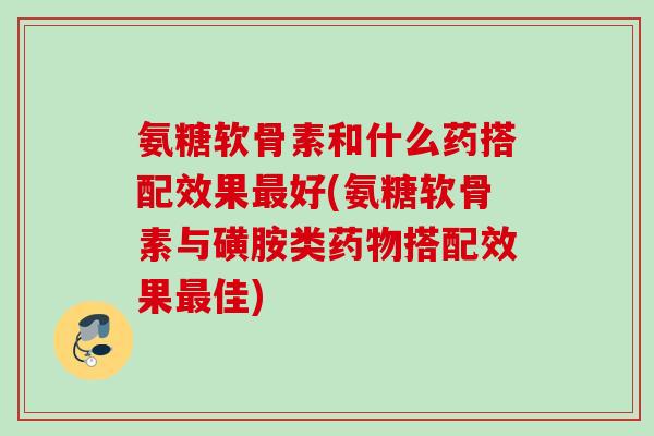 氨糖软骨素和什么药搭配效果最好(氨糖软骨素与磺胺类药物搭配效果最佳)