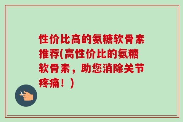 性价比高的氨糖软骨素推荐(高性价比的氨糖软骨素，助您消除关节疼痛！)