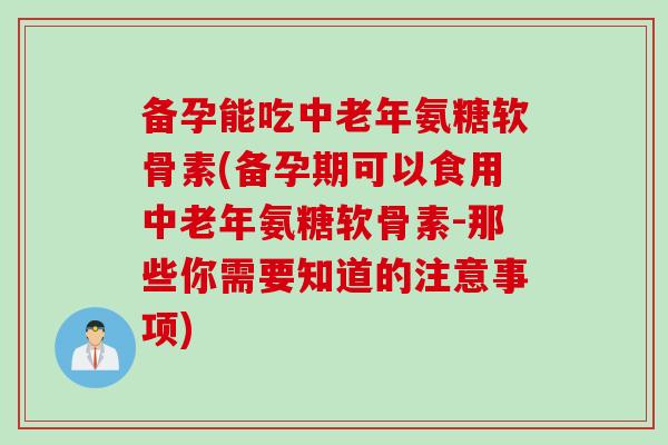 备孕能吃中老年氨糖软骨素(备孕期可以食用中老年氨糖软骨素-那些你需要知道的注意事项)
