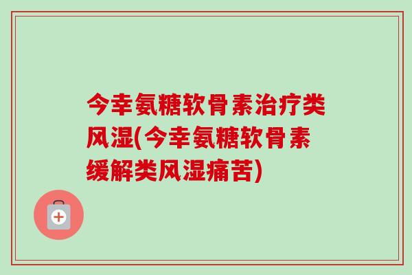 今幸氨糖软骨素治疗类风湿(今幸氨糖软骨素缓解类风湿痛苦)